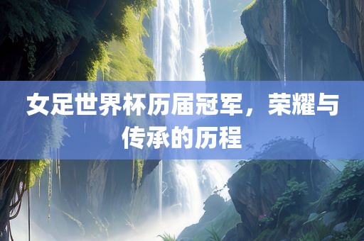 女足世界杯历届冠军，荣耀与传承的历程