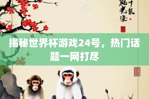 揭秘世界杯游戏24号，热门话题一网打尽