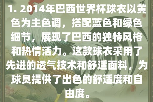 1. 2014年巴西世界杯球衣以黄色为主色调，搭配蓝色和绿色细节，展现了巴西的独特风格和热情活力。这款球衣采用了先进的透气技术和舒适面料，为球员提供了出色的舒适度和自由度。