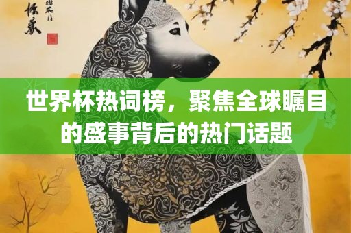 世界杯热词榜，聚焦全球瞩目的盛事背后的热门话题
