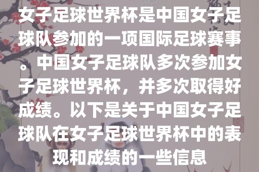 女子足球世界杯是中国女子足球队参加的一项国际足球赛事。中国女子足球队多次参加女子足球世界杯，并多次取得好成绩。以下是关于中国女子足球队在女子足球世界杯中的表现和成绩的一些信息