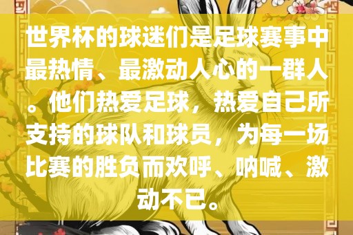 世界杯的球迷们是足球赛事中最热情、最激动人心的一群人。他们热爱足球，热爱自己所支持的球队和球员，为每一场比赛的胜负而欢呼、呐喊、激动不已。