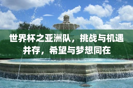世界杯之亚洲队，挑战与机遇并存，希望与梦想同在