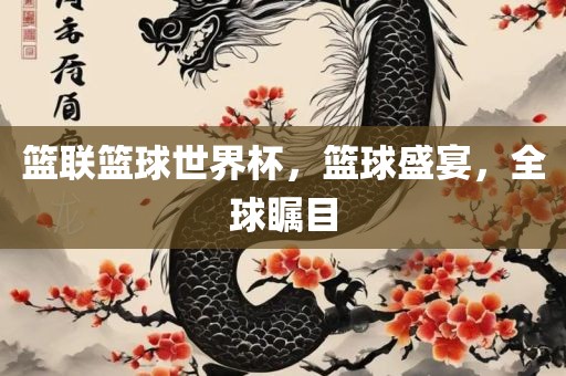 篮联篮球世界杯，篮球盛宴，全球瞩目