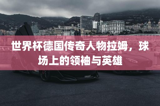 世界杯德国传奇人物拉姆，球场上的领袖与英雄