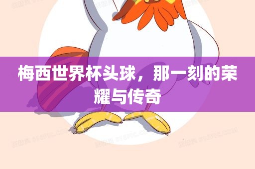 梅西世界杯头球，那一刻的荣耀与传奇