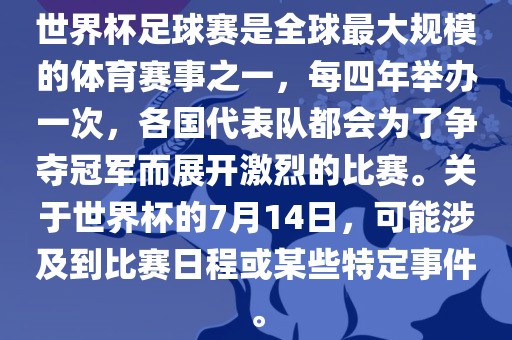 世界杯足球赛是全球最大规模的体育赛事之一，每四年举办一次，各国代表队都会为了争夺冠军而展开激烈的比赛。关于世界杯的7月14日，可能涉及到比赛日程或某些特定事件。