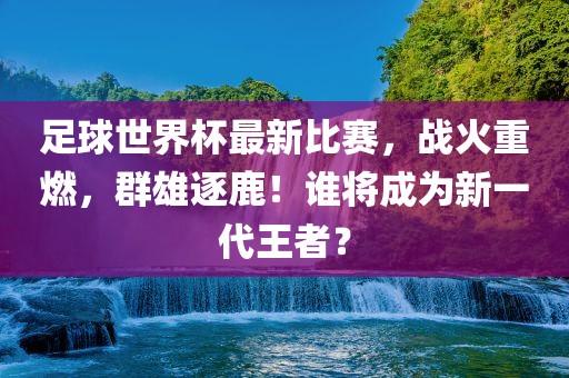 足球世界杯最新比赛，战火重燃，群雄逐鹿！谁将成为新一代王者？