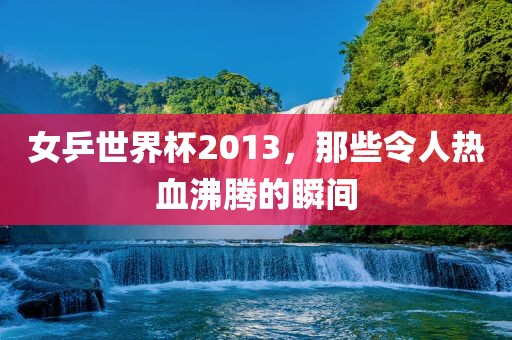 女乒世界杯2013，那些令人热血沸腾的瞬间