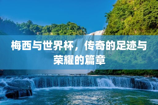 梅西与世界杯，传奇的足迹与荣耀的篇章