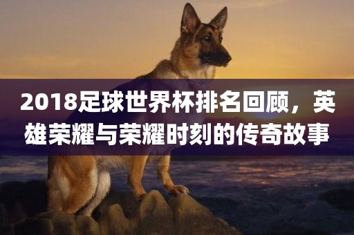 2018足球世界杯排名回顾，英雄荣耀与荣耀时刻的传奇故事