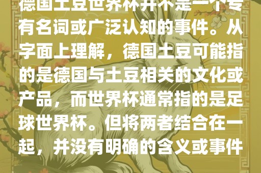 德国土豆世界杯并不是一个专有名词或广泛认知的事件。从字面上理解，德国土豆可能指的是德国与土豆相关的文化或产品，而世界杯通常指的是足球世界杯。但将两者结合在一起，并没有明确的含义或事件。