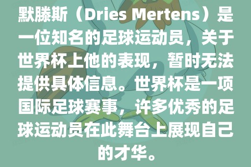 默滕斯（Dries Mertens）是一位知名的足球运动员，关于世界杯上他的表现，暂时无法提供具体信息。世界杯是一项国际足球赛事，许多优秀的足球运动员在此舞台上展现自己的才华。