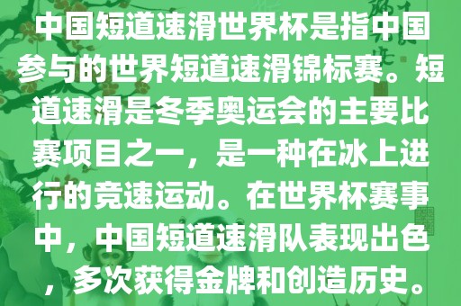 中国短道速滑世界杯是指中国参与的世界短道速滑锦标赛。短道速滑是冬季奥运会的主要比赛项目之一，是一种在冰上进行的竞速运动。在世界杯赛事中，中国短道速滑队表现出色，多次获得金牌和创造历史。