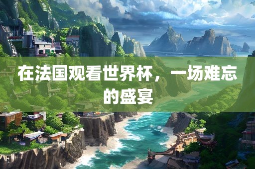 在法国观看世界杯，一场难忘的盛宴