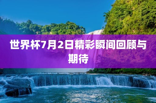 世界杯7月2日精彩瞬间回顾与期待