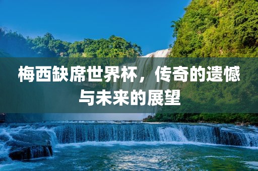 梅西缺席世界杯，传奇的遗憾与未来的展望