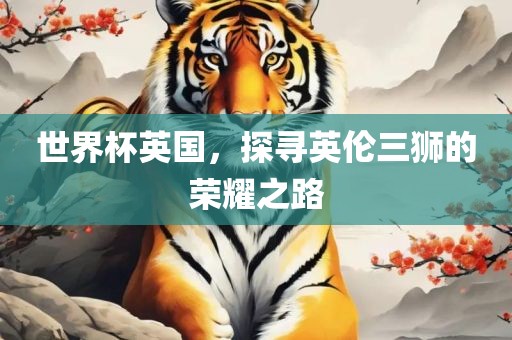 世界杯英国，探寻英伦三狮的荣耀之路