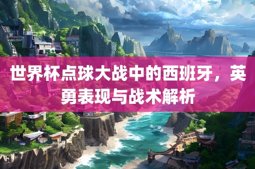 世界杯点球大战中的西班牙，英勇表现与战术解析
