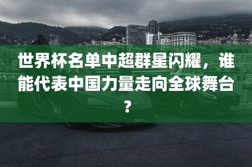 世界杯名单中超群星闪耀，谁能代表中国力量走向全球舞台？