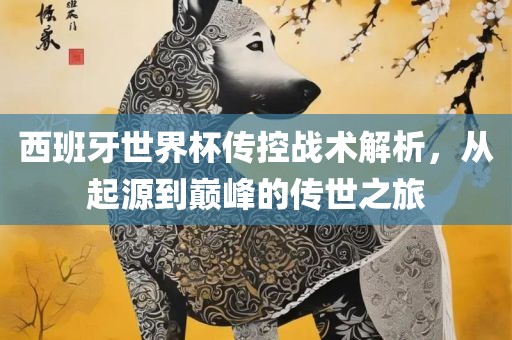 西班牙世界杯传控战术解析，从起源到巅峰的传世之旅
