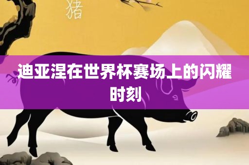 迪亚涅在世界杯赛场上的闪耀时刻