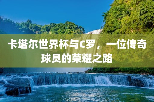 卡塔尔世界杯与C罗，一位传奇球员的荣耀之路