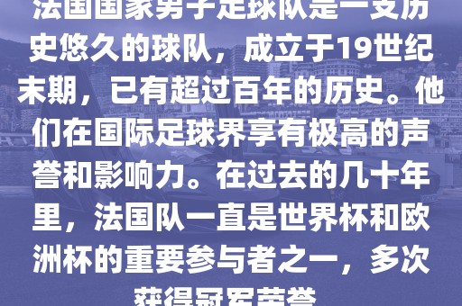 法国国家男子足球队是一支历史悠久的球队，成立于19世纪末期，已有超过百年的历史。他们在国际足球界享有极高的声誉和影响力。在过去的几十年里，法国队一直是世界杯和欧洲杯的重要参与者之一，多次获得冠军荣誉。漯河市盈旭机械设备有限公司