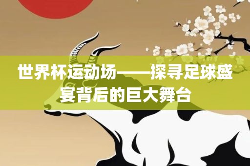 世界杯运动场——探寻足球盛宴背后的巨大舞台