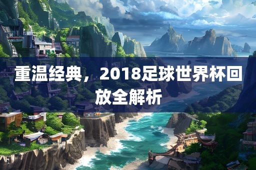 重温经典，2018足球世界杯回放全解析