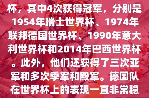 德国队在世界杯上的战绩非常辉煌。他们总共参加了8次世界杯，其中4次获得冠军，分别是1954年瑞士世界杯、1974年联邦德国世界杯、1990年意大利世界杯和2014年巴西世界杯。此外，他们还获得了三次亚军和多次季军和殿军。德国队在世界杯上的表现一直非常稳定，拥有强大的实力和深厚的足球底蕴。