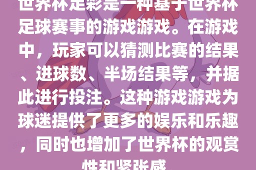 世界杯足彩是一种基于世界杯足球赛事的游戏游戏。在游戏中，玩家可以猜测比赛的结果、进球数、半场结果等，并据此进行投注。这种游戏游戏为球迷提供了更多的娱乐和乐趣，同时也增加了世界杯的观赏性和紧张感。