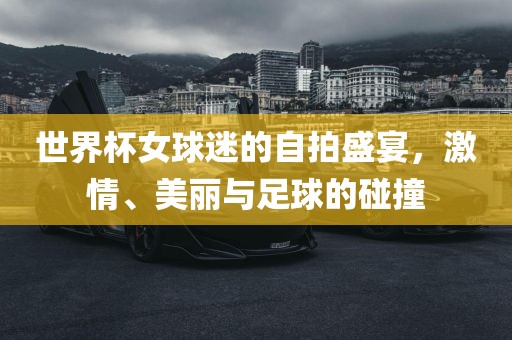 世界杯女球迷的自拍盛宴，激情、美丽与足球的碰撞