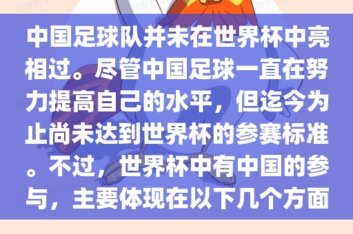 中国足球队并未在世界杯中亮相过。尽管中国足球一直在努力提高自己的水平，但迄今为止尚未达到世界杯的参赛标准。不过，世界杯中有中国的参与，主要体现在以下几个方面