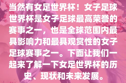 当然有女足世界杯！女子足球世界杯是女子足球最高荣誉的赛事之一，也是全球范围内最具影响力和最具观赏性的女子足球赛事之一。下面让我们一起来了解一下女足世界杯的历史、现状和未来发展。
