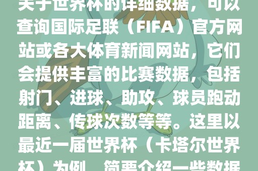关于世界杯的详细数据，可以查询国际足联（FIFA）官方网站或各大体育新闻网站，它们会提供丰富的比赛数据，包括射门、进球、助攻、球员跑动距离、传球次数等等。这里以最近一届世界杯（卡塔尔世界杯）为例，简要介绍一些数据