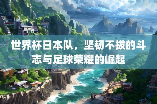 世界杯日本队，坚韧不拔的斗志与足球荣耀的崛起