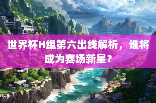 世界杯H组第六出线解析，谁将成为赛场新星？