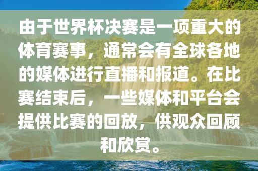 由于世界杯决赛是一项重大的体育赛事，通常会有全球各地的媒体进行直播和报道。在比赛结束后，一些媒体和平台会提供比赛的回放，供观众回顾和欣赏。