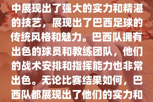 今晚的世界杯比赛中，巴西队的表现非常出色。他们在比赛中展现出了强大的实力和精湛的技艺，展现出了巴西足球的传统风格和魅力。巴西队拥有出色的球员和教练团队，他们的战术安排和指挥能力也非常出色。无论比赛结果如何，巴西队都展现出了他们的实力和潜力，为球迷们带来了精彩的比赛体验。