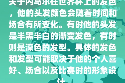 关于内马尔在世界杯上的发色，他的头发颜色会随着时间和场合有所变化。有时他的头发是半黑半白的渐变发色，有时则是深色的发型。具体的发色和发型可能取决于他的个人喜好、场合以及比赛时的形象设计。