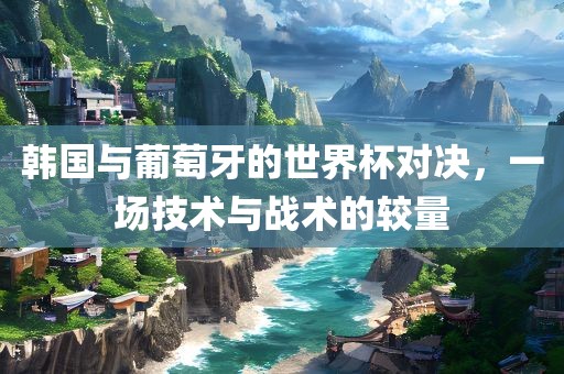 韩国与葡萄牙的世界杯对决，一场技术与战术的较量