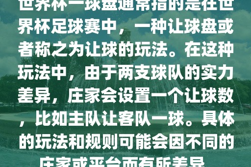 世界杯一球盘通常指的是在世界杯足球赛中，一种让球盘或者称之为让球的玩法。在这种玩法中，由于两支球队的实力差异，庄家会设置一个让球数，比如主队让客队一球。具体的玩法和规则可能会因不同的庄家或平台而有所差异。