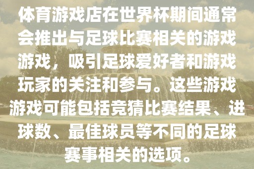 体育游戏店在世界杯期间通常会推出与足球比赛相关的游戏游戏，吸引足球爱好者和游戏玩家的关注和参与。这些游戏游戏可能包括竞猜比赛结果、进球数、最佳球员等不同的足球赛事相关的选项。