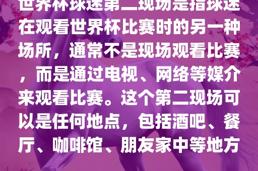 世界杯球迷第二现场是指球迷在观看世界杯比赛时的另一种场所，通常不是现场观看比赛，而是通过电视、网络等媒介来观看比赛。这个第二现场可以是任何地点，包括酒吧、餐厅、咖啡馆、朋友家中等地方。