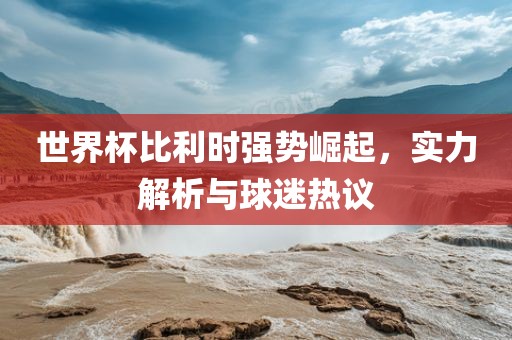 世界杯比利时强势崛起，实力解析与球迷热议