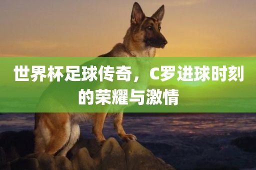 世界杯足球传奇，C罗进球时刻的荣耀与激情