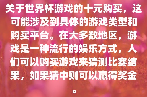 关于世界杯游戏的十元购买，这可能涉及到具体的游戏类型和购买平台。在大多数地区，游戏是一种流行的娱乐方式，人们可以购买游戏来猜测比赛结果，如果猜中则可以赢得奖金。