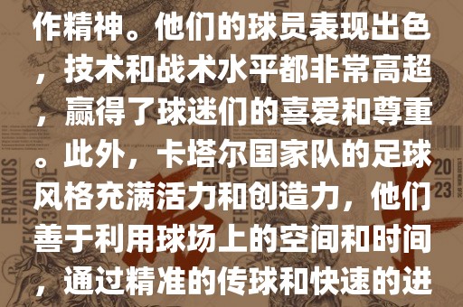 卡塔尔国家队在世界杯足球赛中的表现非常出色。虽然他们的对手实力强大，但卡塔尔队展现出了顽强的斗志和团队合作精神。他们的球员表现出色，技术和战术水平都非常高超，赢得了球迷们的喜爱和尊重。此外，卡塔尔国家队的足球风格充满活力和创造力，他们善于利用球场上的空间和时间，通过精准的传球和快速的进攻来制造威胁。总的来说，卡塔尔国家队是一支充满潜力的队伍，未来有望在国际足球赛场上取得更好的成绩。