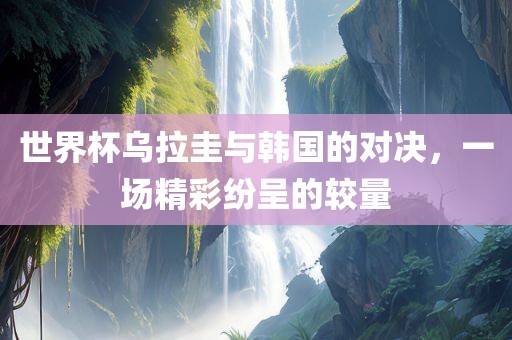世界杯乌拉圭与韩国的对决，一场精彩纷呈的较量